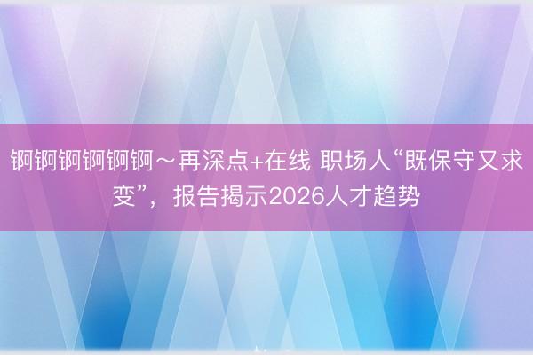 锕锕锕锕锕锕～再深点+在线 职场人“既保守又求变”，报告揭示2026人才趋势