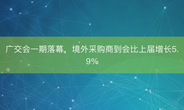 广交会一期落幕，境外采购商到会比上届增长5.9%