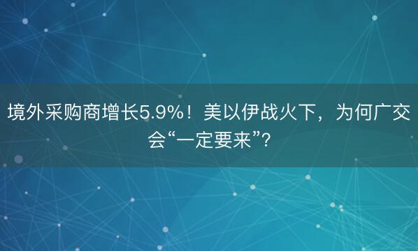 境外采购商增长5.9%！美以伊战火下，为何广交会“一定要来”？