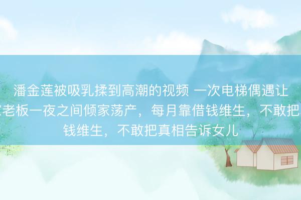 潘金莲被吸乳揉到高潮的视频 一次电梯偶遇让广东千万身家老板一夜之间倾家荡产，每月靠借钱维生，不敢把真相告诉女儿