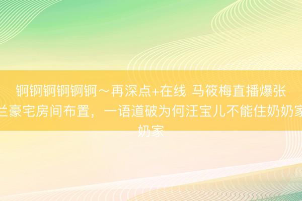 锕锕锕锕锕锕～再深点+在线 马筱梅直播爆张兰豪宅房间布置，一语道破为何汪宝儿不能住奶奶家