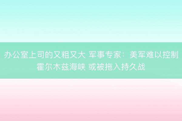 办公室上司的又粗又大 军事专家：美军难以控制霍尔木兹海峡 或被拖入持久战