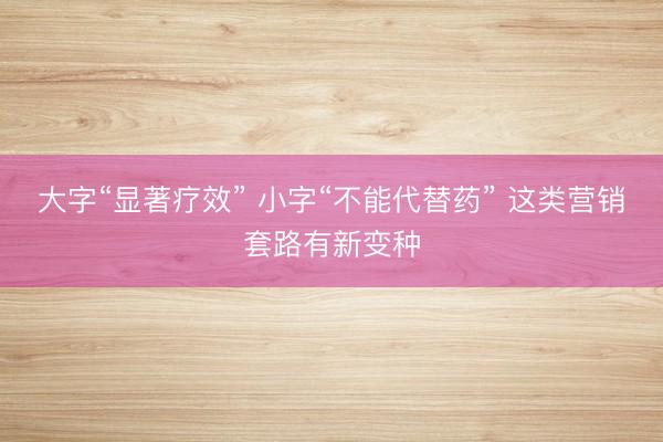 大字“显著疗效” 小字“不能代替药” 这类营销套路有新变种
