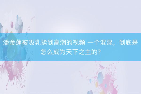 潘金莲被吸乳揉到高潮的视频 一个混混，到底是怎么成为天下之主的？