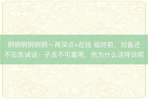 锕锕锕锕锕锕～再深点+在线 临终前，刘备还不忘告诫说：子龙不可重用，他为什么这样说呢