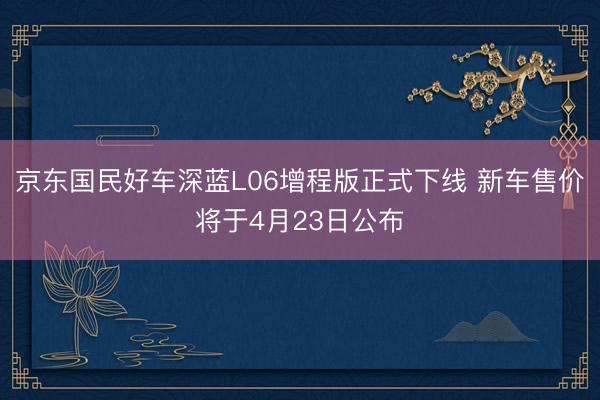 京东国民好车深蓝L06增程版正式下线 新车售价将于4月23日公布