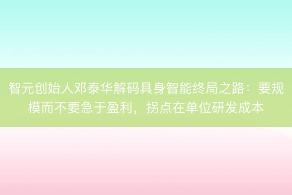 智元创始人邓泰华解码具身智能终局之路：要规模而不要急于盈利，拐点在单位研发成本
