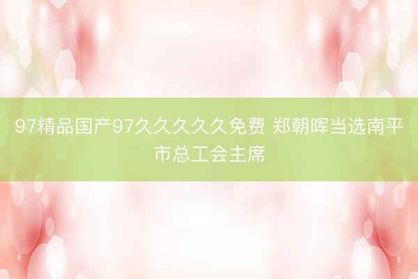 97精品国产97久久久久久免费 郑朝晖当选南平市总工会主席