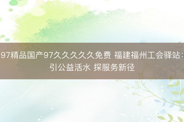 97精品国产97久久久久久免费 福建福州工会驿站：引公益活水 探服务新径