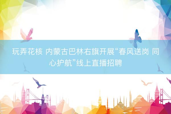 玩弄花核 内蒙古巴林右旗开展“春风送岗 同心护航”线上直播招聘
