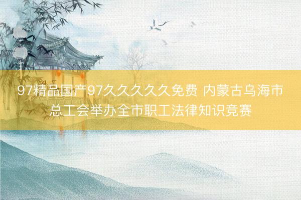97精品国产97久久久久久免费 内蒙古乌海市总工会举办全市职工法律知识竞赛