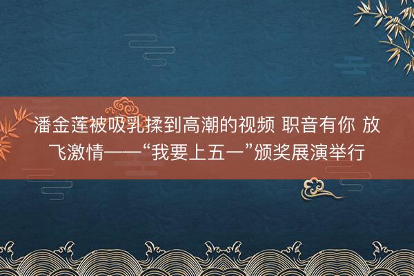 潘金莲被吸乳揉到高潮的视频 职音有你 放飞激情——“我要上五一”颁奖展演举行