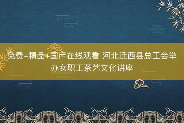 免费+精品+国产在线观看 河北迁西县总工会举办女职工茶艺文化讲座