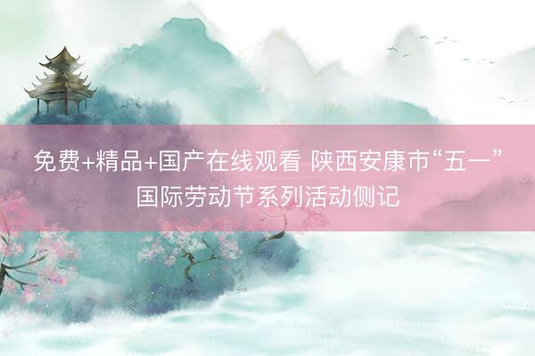 免费+精品+国产在线观看 陕西安康市“五一”国际劳动节系列活动侧记