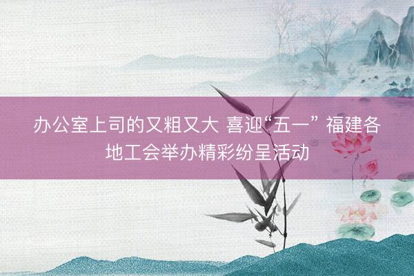 办公室上司的又粗又大 喜迎“五一” 福建各地工会举办精彩纷呈活动