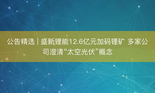 公告精选 | 盛新锂能12.6亿元加码锂矿 多家公司澄清“太空光伏”概念