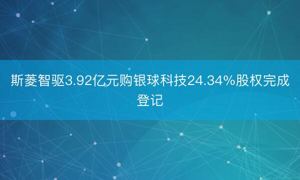 斯菱智驱3.92亿元购银球科技24.34%股权完成登记