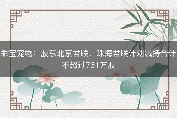 乖宝宠物：股东北京君联、珠海君联计划减持合计不超过761万股