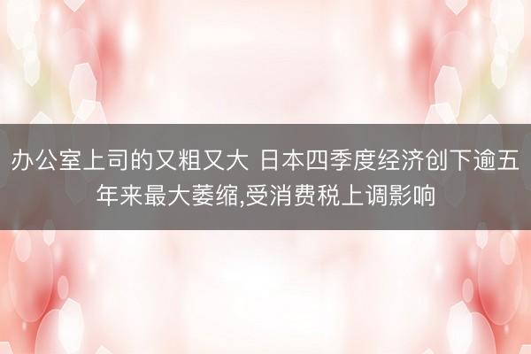办公室上司的又粗又大 日本四季度经济创下逾五年来最大萎缩，受消费税上调影响