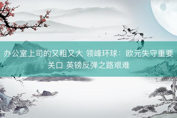 办公室上司的又粗又大 领峰环球：欧元失守重要关口 英镑反弹之路艰难