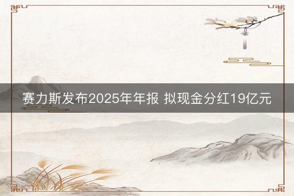 赛力斯发布2025年年报 拟现金分红19亿元