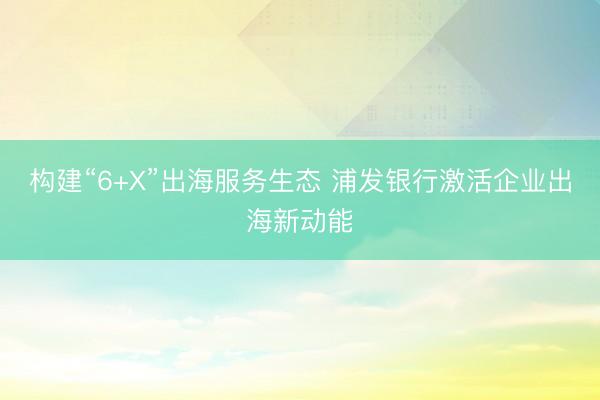 构建“6+X”出海服务生态 浦发银行激活企业出海新动能
