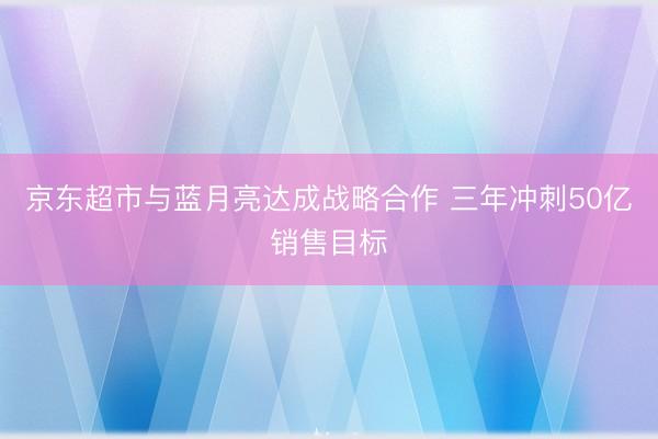 京东超市与蓝月亮达成战略合作 三年冲刺50亿销售目标