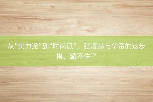 从“实力派”到“时尚派”，张凌赫与华帝的这步棋，藏不住了