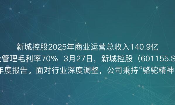 新城控股2025年商业运营总收入140.9亿元 物业出租及管理毛利率70%  3月27日，新城控股（601155.SH）发布2025年年度报告。面对行业深度调整，公司秉持“骆驼精神”耐力长跑，依托“住宅+商业”双轮驱动战略稳固盈利基本盘，持续做强经营性业务、夯实正向现金流、积极保交付，在行业新周期中稳扎稳打、蓄力前行，持续彰显穿越周期的经营韧性与成长动能。  固本筑基：全年营收530.12亿、经营性现金流连续8年为正 根据年报，2025年新城控股实现营业收入530.12亿元，归属于上市公司股东的净利润6.80亿元，扣非归母净利润6.14亿元；公司整体毛利率为27.42%，同比提升7.62个百分点，平均融资成本为5.44%，同比下降0.48个百分点，各项经营指标稳定向好。 2025年，新城控股实现合同销售金额192.7亿元，销售面积约253.58万平方米；实现回款金额212.76亿元，回款率达到110.41%，有回款的销售为公司收入提供了稳定前提。此外，新城控股积极践行稳楼市责任，做好“保交付”工作，2025年公司交付房源超3.8万套，近三年累计交付量已突破27.8万套，以实打实的交付规模和硬核产品品质彰显企业责任担当。 商业板块已成为新城控股的“压舱石”，是公司年度收入及利润的重要来源。2025年新城控股实现商业运营总收入140.9亿元，不仅继续保持双位数增长，占公司整体营收比重还提升至25%，营收及利润贡献持续走高。 商业持续发展和住宅业务企稳为新城控股提供了充足的现金流，也让公司财务表现更加稳健。截至报告期末，新城控股在手现金余额68亿元，在手现金充裕；净负债率为56.97%，继续保持较低水平；公司经营性现金流净额为14.25亿元，经营性现金流净额连续8年为正，为公司未来发展留出了足够的空间。 同时，近年来新城控股在债务端积极调整，确保债务结构安全稳定。2025年公司已如期偿还境内外公开市场债券58.55亿元，持续保持“零违约”纪录；截至2025年末，公司期末融资余额为509.74亿元，同比压降26.76亿元；合联营权益有息负债降至23.85亿元。  强核赋能：商业创收140.9亿、业绩贡献超6成 双轮驱动战略之下，商业板块构建的“规模领先+深度运营”双重优势，成为新城控股整体业绩增长的核心引擎。 根据年报，2025年，新城控股实现商业运营总收入为140.9亿元，同比增长10%；物业出租及管理业务毛利90.95亿元，占公司总毛利由去年同期的48%提升至63%；毛利率达到70%，高盈利性的商业盘面，对公司整体业绩贡献率不断走高。 此外，新城控股聚焦存量深耕、提质增效，主动放缓开业节奏，全年新增开业5座吾悦广场。截至2025年年底，新城控股实现全国141个城市207座综合体项目的战略布局，吾悦广场开业规模达1，649.07万平方米，出租率稳定在97.86%高位，运营韧性凸显。 商业地产进入存量运营时代，新城控股还持续推动商业模式创新，深度落位“五边形经营理念”，推出聚焦商业空间高效运营的“吾悦经营五步法”，以及深度联动合作伙伴的“悦链计划”，持续提升商场运营质量与资产效益。 广发证券在近期研报中指出，2025年新城商业运营收入同比增10%，同店增长5%，商业运营毛利率维持70%水平，出租率则连续多年维持在95%以上，资产运营表现突出，公司盈利主动轮切换，长期价值重估空间大。 随着商业的深度进阶，新城控股商业持续性经营收入已连续多年超过当期利息支出，2025年该比例进一步增长至3.94倍。未来，在提振消费的政策驱动下，商业板块有望为新城控股注入更多动能。为此，2026年公司预计实现商业运营总收入145亿元，新开业吾悦广场5座。  拓新破局：建管业务持续扩容、融资多元突破 住宅和商业基本盘之外，新城控股还正通过代建、代管业务拓宽轻量化发展空间，构筑全新的盈利增量。 2025年，新城控股旗下代建、代管平台——新城建管，新增签约面积1061万平方米，在中指研究院发布的《2025年中国房地产代建企业排行榜》中位列第八。截至2025年底，新城建管累计管理项目155个；累计管理总建筑面积超2600万平方米，覆盖住宅、商业、超大规模综合体等多元业态。 值得一提的是，为进一步提升服务品质、延伸服务价值，新城建管还创新构建“365全周期服务体系”，将业务范畴从一次性交付延伸至长期的资产运营，为委托方提供更具持续性、全方位的专业服务。 扎实稳固的经营基本面以及清晰的增长预期，让新城控股在融资市场获得了积极回应，并在存量资产证券化领域持续突破。去年11月，新城控股成功发行6.16亿元吾悦广场持有型不动产ABS，斩获全国首单消费类持有型不动产ABS，以及全国首单A股上市民营企业发行的持有型不动产ABS双记录，为商业地产“投融管退”构建全周期管理的新范式，更标志着公司向资产运营深化转型取得实质性突破。 此外，2025年新城控股母公司新城发展发行3亿美元高级无抵押债券，成为近三年首家重启境外融资的民营房企；子公司新城环球成功发行1.6亿美元的优先担保票据。境内市场，新城控股去年陆续发行三笔中期票据，累计规模为36.5亿元，均获中债增全额担保及双AAA评级，融资成本保持低位。 依托吾悦广场优质的资产基本面和不断增长的运营实力，2025年公司新增以吾悦广场为抵押的经营性物业贷及其他融资约125亿，加权本金平均利率为4.93%，抵押率约50%。 今年以来，新城控股继续推进多类型、多层次REITs产品落地和境外融资。3月16日，据上交所官网显示，国金资管-吾悦广场持有型不动产资产支持专项计划2026年首次扩募正式获得受理；2月，子公司新城环球发行3.55亿美元的优先担保票据，获得了国际投资者的积极认购。 国泰海通在近期研报中分析称，新城控股目前逐步打通多项融资通道，债务结构有望持续优化；同时考虑到公司商场业务现金流稳定，公司业务与国家积极推动消费驱动转型的政策方向保持一致，因此给予公司0.65倍PB适度溢价，目标价18.34元。