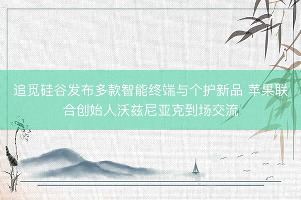 追觅硅谷发布多款智能终端与个护新品 苹果联合创始人沃兹尼亚克到场交流