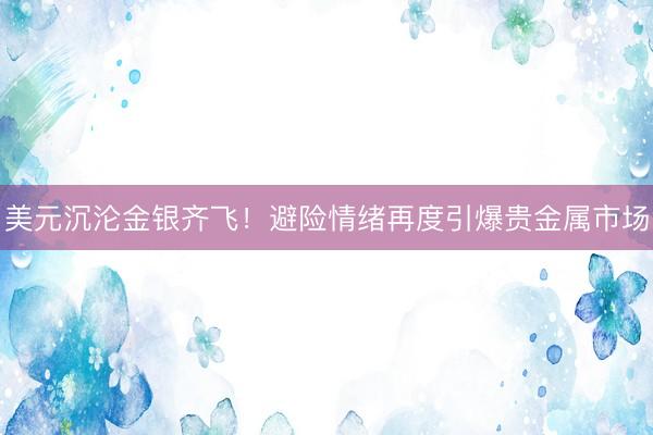 美元沉沦金银齐飞！避险情绪再度引爆贵金属市场