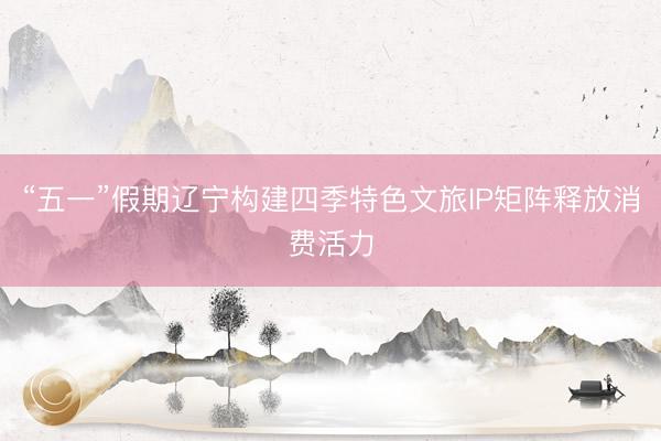 “五一”假期辽宁构建四季特色文旅IP矩阵释放消费活力