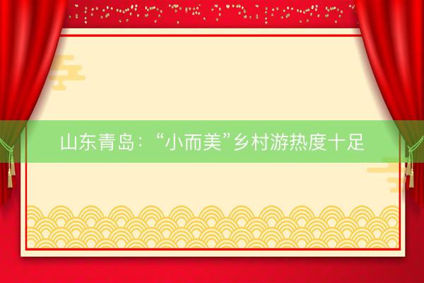 山东青岛：“小而美”乡村游热度十足