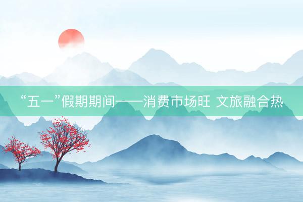 “五一”假期期间——消费市场旺 文旅融合热