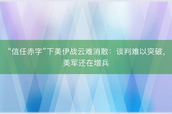 “信任赤字”下美伊战云难消散：谈判难以突破，美军还在增兵