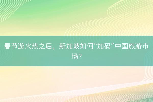 春节游火热之后，新加坡如何“加码”中国旅游市场？