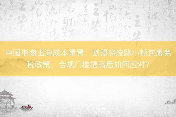 中国电商出海成本重置：欧盟将废除小额包裹免税政策，合规门槛提高后如何应对？