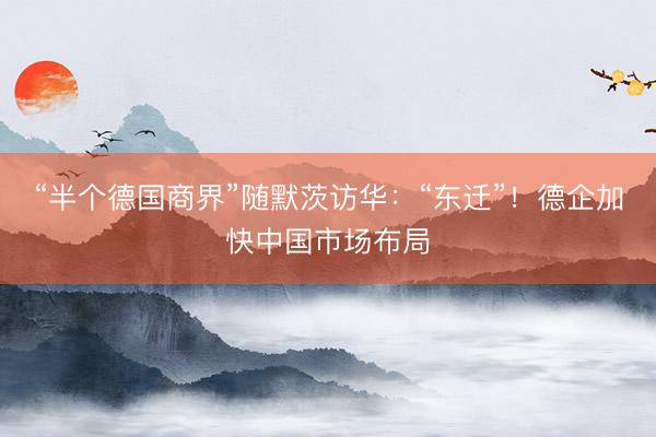 “半个德国商界”随默茨访华：“东迁”！德企加快中国市场布局