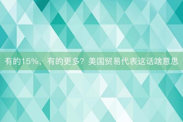 有的15%，有的更多？美国贸易代表这话啥意思