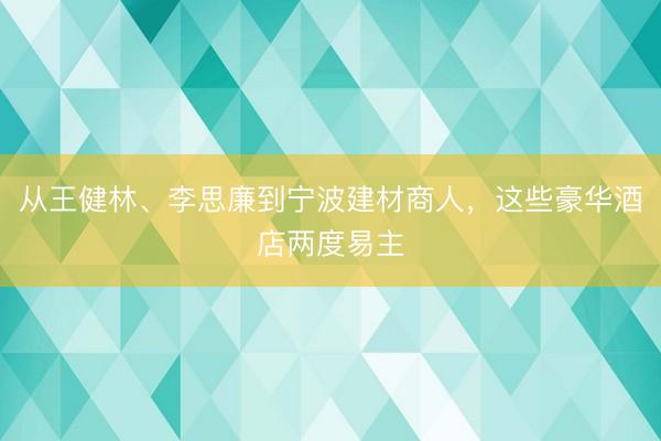 从王健林、李思廉到宁波建材商人,这些豪华酒店两度易主