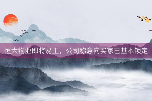 恒大物业即将易主,公司称意向买家已基本锁定