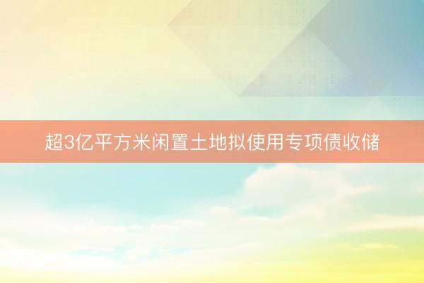超3亿平方米闲置土地拟使用专项债收储