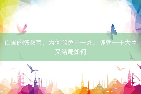 亡国的陈叔宝，为何能免于一死，陈朝一干大臣又结局如何