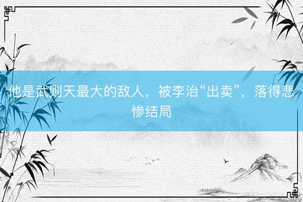 他是武则天最大的敌人，被李治“出卖”，落得悲惨结局