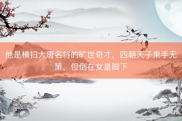 他是横扫大唐名将的旷世奇才，四朝天子束手无策，但倒在女皇脚下