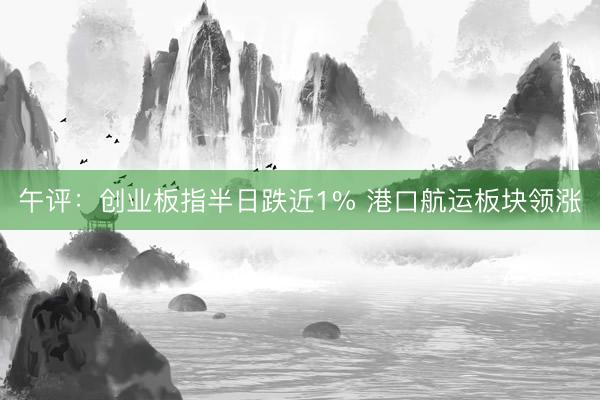 午评：创业板指半日跌近1% 港口航运板块领涨