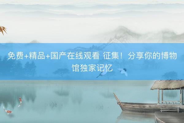 免费+精品+国产在线观看 征集！分享你的博物馆独家记忆