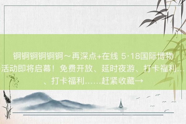 锕锕锕锕锕锕～再深点+在线 5·18国际博物馆日苏州主场活动即将启幕！免费开放、延时夜游、打卡福利……赶紧收藏→