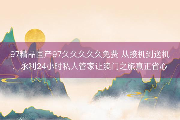 97精品国产97久久久久久免费 从接机到送机，永利24小时私人管家让澳门之旅真正省心