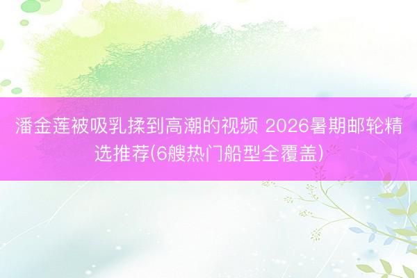 潘金莲被吸乳揉到高潮的视频 2026暑期邮轮精选推荐(6艘热门船型全覆盖)